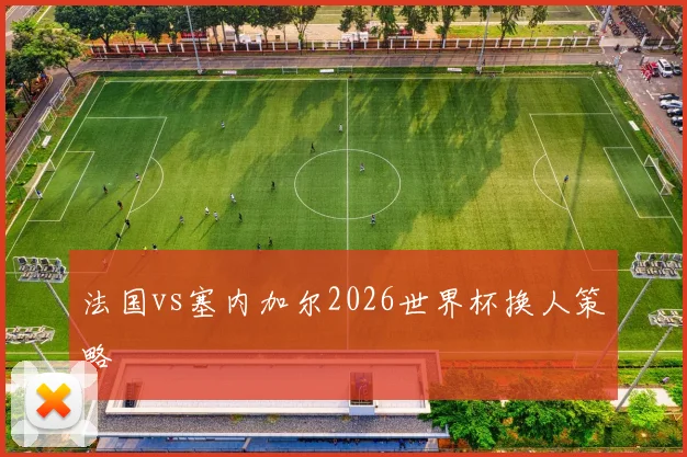 法国vs塞内加尔2026世界杯换人策略