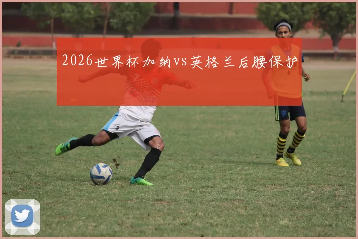 2026世界杯加纳vs英格兰后腰保护