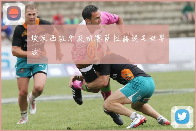 埃及西班牙友谊赛萨拉赫逆足世界波