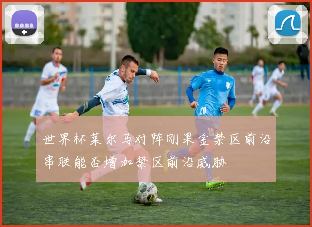 世界杯莱尔马对阵刚果金禁区前沿串联能否增加禁区前沿威胁