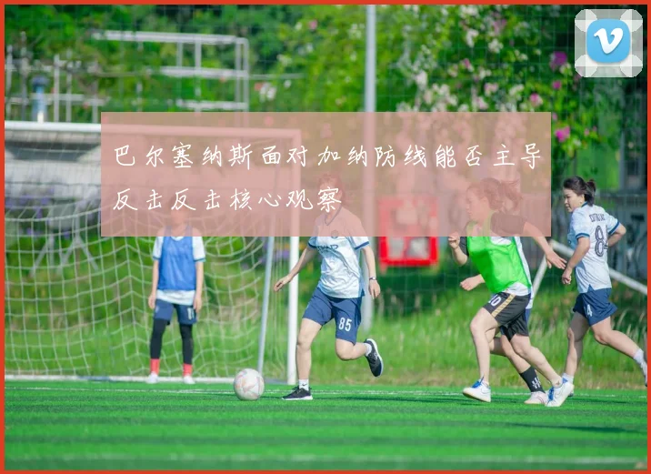 巴尔塞纳斯面对加纳防线能否主导反击反击核心观察