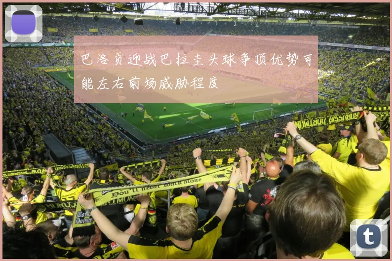 巴洛贡迎战巴拉圭头球争顶优势可能左右前场威胁程度