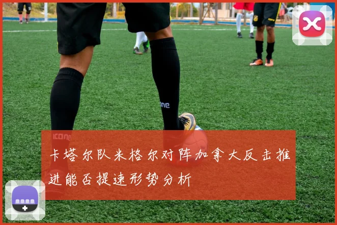 卡塔尔队米格尔对阵加拿大反击推进能否提速形势分析