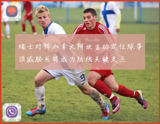 瑞士对阵加拿大阿坎吉的定位球争顶威胁或将成为防线关键支点