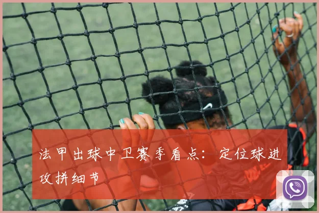 法甲出球中卫赛季看点：定位球进攻拼细节