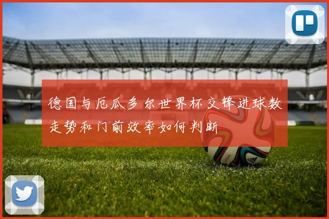 德国与厄瓜多尔世界杯交锋进球数走势和门前效率如何判断