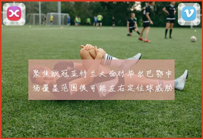聚焦欧冠亚特兰大面对毕尔巴鄂中场覆盖范围很可能左右定位球威胁