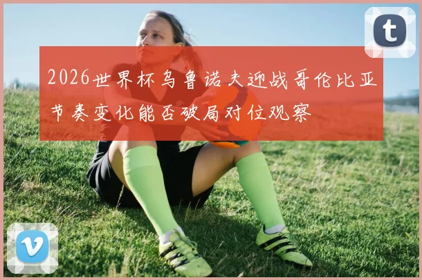 2026世界杯乌鲁诺夫迎战哥伦比亚节奏变化能否破局对位观察