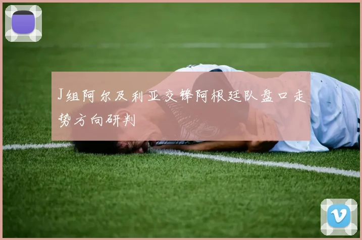 J组阿尔及利亚交锋阿根廷队盘口走势方向研判