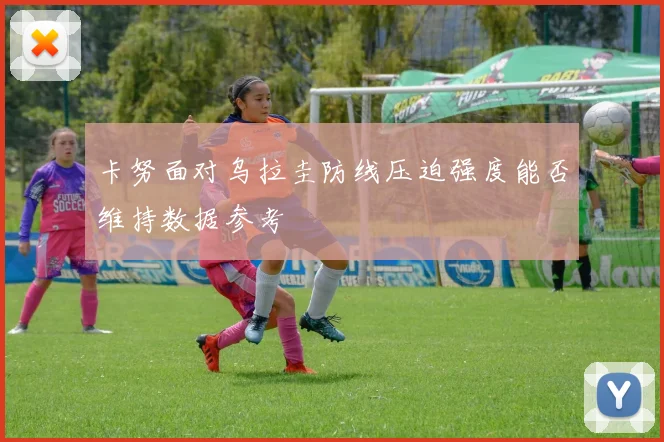 卡努面对乌拉圭防线压迫强度能否维持数据参考