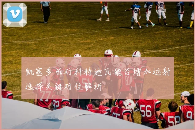 凯塞多面对科特迪瓦能否增加远射选择关键对位解析