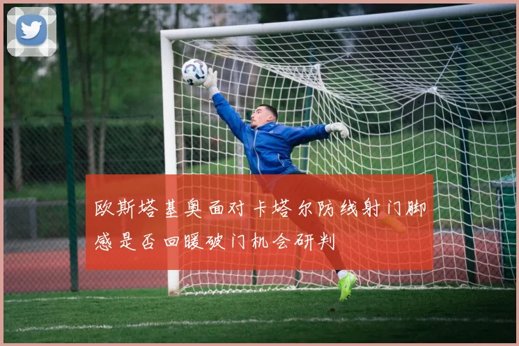 欧斯塔基奥面对卡塔尔防线射门脚感是否回暖破门机会研判
