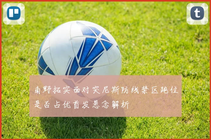 南野拓实面对突尼斯防线禁区跑位是否占优首发悬念解析